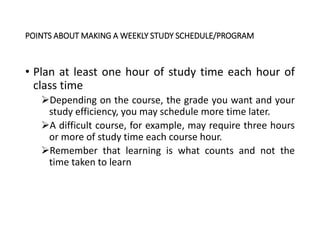 POINTS ABOUT MAKING A WEEKLY STUDY SCHEDULE/PROGRAM
• Plan at least one hour of study time each hour of
class time
Depending on the course, the grade you want and your
study efficiency, you may schedule more time later.
A difficult course, for example, may require three hours
or more of study time each course hour.
Remember that learning is what counts and not the
time taken to learn
 