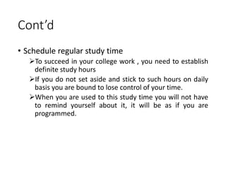 Cont’d
• Schedule regular study time
To succeed in your college work , you need to establish
definite study hours
If you do not set aside and stick to such hours on daily
basis you are bound to lose control of your time.
When you are used to this study time you will not have
to remind yourself about it, it will be as if you are
programmed.
 