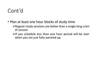 Cont’d
• Plan at least one hour blocks of study time
Regular study sessions are better than a single long cram
of session
If you schedule less than one hour period will be over
when you are just fully warmed up.
 