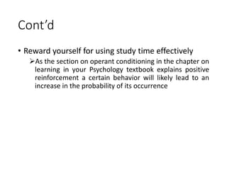 Cont’d
• Reward yourself for using study time effectively
As the section on operant conditioning in the chapter on
learning in your Psychology textbook explains positive
reinforcement a certain behavior will likely lead to an
increase in the probability of its occurrence
 