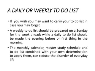 A DAILY OR WEEKLY TO DO LIST
• If you wish you may want to carry your to do list in
case you may forget
• A weekly to do list should be prepared on a Sunday
for the week ahead; while a daily to do list should
be made the evening before or first thing in the
morning
• The monthly calendar, master study schedule and
to do list combined with your own determination
to apply them, can reduce the disorder of everyday
life
 