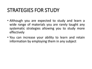 STRATEGIES FOR STUDY
• Although you are expected to study and learn a
wide range of materials you are rarely taught any
systematic strategies allowing you to study more
effectively
• You can increase your ability to learn and retain
information by employing them in any subject
 