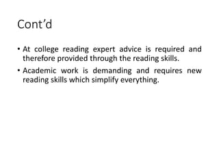 Cont’d
• At college reading expert advice is required and
therefore provided through the reading skills.
• Academic work is demanding and requires new
reading skills which simplify everything.
 