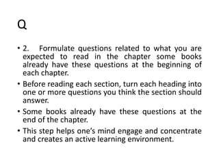 Q
• 2. Formulate questions related to what you are
expected to read in the chapter some books
already have these questions at the beginning of
each chapter.
• Before reading each section, turn each heading into
one or more questions you think the section should
answer.
• Some books already have these questions at the
end of the chapter.
• This step helps one’s mind engage and concentrate
and creates an active learning environment.
 