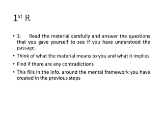 1st R
• 3. Read the material carefully and answer the questions
that you gave yourself to see if you have understood the
passage.
• Think of what the material means to you and what it implies
• Find if there are any contradictions
• This fills in the info. around the mental framework you have
created in the previous steps
 