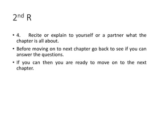 2nd R
• 4. Recite or explain to yourself or a partner what the
chapter is all about.
• Before moving on to next chapter go back to see if you can
answer the questions.
• If you can then you are ready to move on to the next
chapter.
 