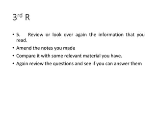 3rd R
• 5. Review or look over again the information that you
read.
• Amend the notes you made
• Compare it with some relevant material you have.
• Again review the questions and see if you can answer them
 