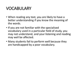 VOCABULARY
• When reading any text, you are likely to have a
better understanding if you know the meaning of
the words.
• If you are not familiar with the specialised
vocabulary used in a particular field of study, you
may not understand, and your listening and reading
may well be affected.
• Many students fail to perform well because they
are handicapped by a poor vocabulary.
 