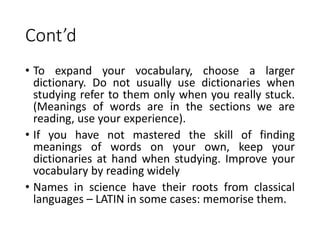 Cont’d
• To expand your vocabulary, choose a larger
dictionary. Do not usually use dictionaries when
studying refer to them only when you really stuck.
(Meanings of words are in the sections we are
reading, use your experience).
• If you have not mastered the skill of finding
meanings of words on your own, keep your
dictionaries at hand when studying. Improve your
vocabulary by reading widely
• Names in science have their roots from classical
languages – LATIN in some cases: memorise them.
 