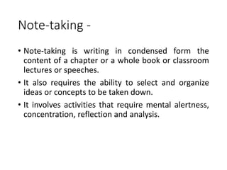 Note-taking -
• Note-taking is writing in condensed form the
content of a chapter or a whole book or classroom
lectures or speeches.
• It also requires the ability to select and organize
ideas or concepts to be taken down.
• It involves activities that require mental alertness,
concentration, reflection and analysis.
 