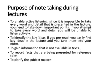 Purpose of note taking during
lectures
• To enable active listening, since it is impossible to take
every word and detail that is presented in the lecture;
you need to take down important points. If you attempt
to take every word and detail you will be unable to
listen actively.
• To identify the key ideas, if you pre-read, you easily find
key ideas in the lecture and you take them into your
notes.
• To gain information that is not available in texts.
• To record facts that are being presented for reference
sake.
• To clarify the subject matter.
 