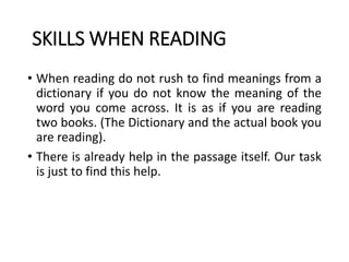 SKILLS WHEN READING
• When reading do not rush to find meanings from a
dictionary if you do not know the meaning of the
word you come across. It is as if you are reading
two books. (The Dictionary and the actual book you
are reading).
• There is already help in the passage itself. Our task
is just to find this help.
 