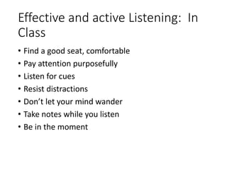 Effective and active Listening: In
Class
• Find a good seat, comfortable
• Pay attention purposefully
• Listen for cues
• Resist distractions
• Don’t let your mind wander
• Take notes while you listen
• Be in the moment
 