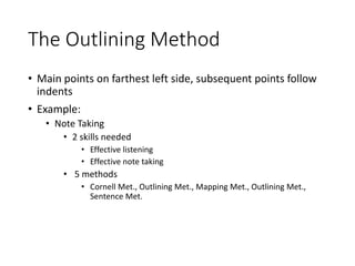 The Outlining Method
• Main points on farthest left side, subsequent points follow
indents
• Example:
• Note Taking
• 2 skills needed
• Effective listening
• Effective note taking
• 5 methods
• Cornell Met., Outlining Met., Mapping Met., Outlining Met.,
Sentence Met.
 
