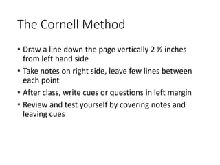 The Cornell Method
• Draw a line down the page vertically 2 ½ inches
from left hand side
• Take notes on right side, leave few lines between
each point
• After class, write cues or questions in left margin
• Review and test yourself by covering notes and
leaving cues
 