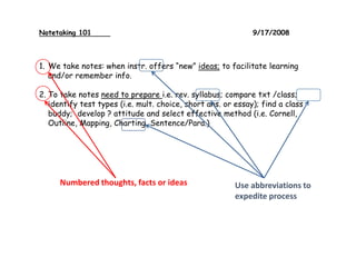 Notetaking 101 9/17/2008
1. We take notes: when instr. offers “new” ideas; to facilitate learning
and/or remember info.
2. To take notes need to prepare i.e. rev. syllabus; compare txt /class;
identify test types (i.e. mult. choice, short ans. or essay); find a class
buddy; develop ? attitude and select effective method (i.e. Cornell,
Outline, Mapping, Charting, Sentence/Para.)
Numbered thoughts, facts or ideas Use abbreviations to
expedite process
 