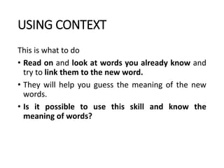 USING CONTEXT
This is what to do
• Read on and look at words you already know and
try to link them to the new word.
• They will help you guess the meaning of the new
words.
• Is it possible to use this skill and know the
meaning of words?
 