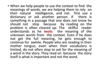 • When we help people to use the context to find the
meanings of words, we are helping them to rely on
their natural intelligence, and not first use a
dictionary or ask another person. If there is
something in a passage that one does not know he
should not stop because by reading on the
problem is often cleared up. The skillful reader
understands as he iwots the meaning of the
unknown words from the context. Even if he does
not get the full meaning, he gets enough to
continue for awhile. People who are reading in their
mother tongue, even when their vocabulary is
limited, do not often stop to ask for the meaning of
a word in the story. They read on because the story
itself is what is important and not the word.
 