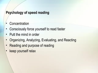 Psychology of speed reading

•   Concentration
•   Consciously force yourself to read faster
•   Putt the mind in order
•   Organizing, Analyzing, Evaluating, and Reacting
•   Reading and purpose of reading
•   keep yourself relax
 