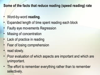 Some of the facts that reduce reading (speed reading) rate

• Word-by-word reading.
• Expanded length of time spent reading each block
• Faulty eye movements Regression
• Missing of concentration
• Lack of practice in reading
• Fear of losing comprehension
• read slowly.
• Poor evaluation of which aspects are important and which are
  unimportant.
• The effort to remember everything rather than to remember
  selectively.
 