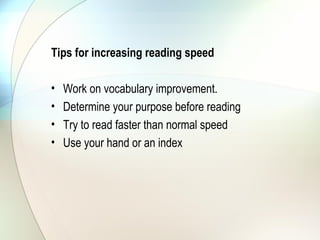 Tips for increasing reading speed

•   Work on vocabulary improvement.
•   Determine your purpose before reading
•   Try to read faster than normal speed
•   Use your hand or an index
 