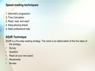 Speed reading techniques:

1. Geometric progression
2. Time Calculation
3. Read, read, and read!
4. Keep plowing ahead
5. Seek professional help


SQ3R Technique
SQ3R is a five-step reading strategy. The name is an abberviation of the five steps of
  the strategy:
• Survey
• Question
• Read (at your own pace):
• Recite/write
• Review
 