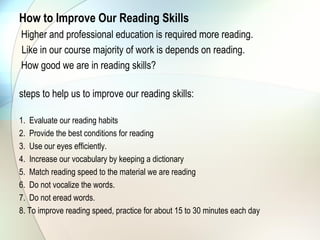 How to Improve Our Reading Skills  
Higher and professional education is required more reading.
Like in our course majority of work is depends on reading.
How good we are in reading skills?

steps to help us to improve our reading skills:

1. Evaluate our reading habits
2. Provide the best conditions for reading
3. Use our eyes efficiently.
4. Increase our vocabulary by keeping a dictionary
5. Match reading speed to the material we are reading
6. Do not vocalize the words.
7. Do not eread words.
8. To improve reading speed, practice for about 15 to 30 minutes each day
 