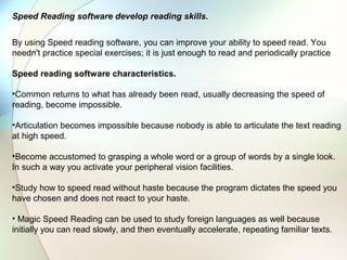 Speed Reading software develop reading skills.


By using Speed reading software, you can improve your ability to speed read. You
needn't practice special exercises; it is just enough to read and periodically practice

Speed reading software characteristics.

•Common returns to what has already been read, usually decreasing the speed of
reading, become impossible.

•Articulation becomes impossible because nobody is able to articulate the text reading
at high speed.

•Become accustomed to grasping a whole word or a group of words by a single look.
In such a way you activate your peripheral vision facilities.

•Study how to speed read without haste because the program dictates the speed you
have chosen and does not react to your haste.

• Magic Speed Reading can be used to study foreign languages as well because
initially you can read slowly, and then eventually accelerate, repeating familiar texts.
 