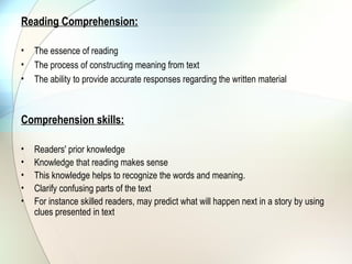 Reading Comprehension:

•   The essence of reading
•   The process of constructing meaning from text
•   The ability to provide accurate responses regarding the written material



Comprehension skills:

•   Readers' prior knowledge
•   Knowledge that reading makes sense
•   This knowledge helps to recognize the words and meaning.
•   Clarify confusing parts of the text
•   For instance skilled readers, may predict what will happen next in a story by using
    clues presented in text
 