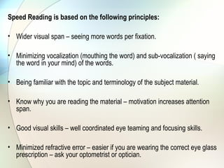 Speed Reading is based on the following principles:

• Wider visual span – seeing more words per fixation.

• Minimizing vocalization (mouthing the word) and sub-vocalization ( saying
  the word in your mind) of the words.

• Being familiar with the topic and terminology of the subject material.

• Know why you are reading the material – motivation increases attention
  span.

• Good visual skills – well coordinated eye teaming and focusing skills.

• Minimized refractive error – easier if you are wearing the correct eye glass
  prescription – ask your optometrist or optician.
 