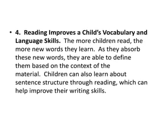 • 4. Reading Improves a Child’s Vocabulary and
Language Skills. The more children read, the
more new words they learn. As they absorb
these new words, they are able to define
them based on the context of the
material. Children can also learn about
sentence structure through reading, which can
help improve their writing skills.
 