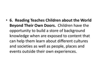 • 6. Reading Teaches Children about the World
Beyond Their Own Doors. Children have the
opportunity to build a store of background
knowledge when are exposed to content that
can help them learn about different cultures
and societies as well as people, places and
events outside their own experiences.
 