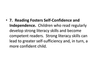 • 7. Reading Fosters Self-Confidence and
Independence. Children who read regularly
develop strong literacy skills and become
competent readers. Strong literacy skills can
lead to greater self-sufficiency and, in turn, a
more confident child.
 