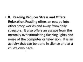 • 8. Reading Reduces Stress and Offers
Relaxation.Reading offers an escape into
other story worlds and away from daily
stressors. It also offers an escape from the
mentally overstimulating flashing lights and
noise of the computer or television. It is an
activity that can be done in silence and at a
child’s own pace.
 