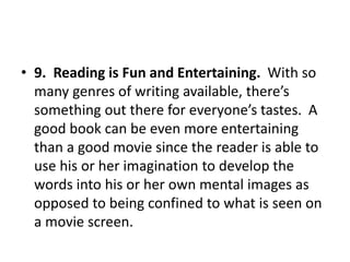 • 9. Reading is Fun and Entertaining. With so
many genres of writing available, there’s
something out there for everyone’s tastes. A
good book can be even more entertaining
than a good movie since the reader is able to
use his or her imagination to develop the
words into his or her own mental images as
opposed to being confined to what is seen on
a movie screen.
 