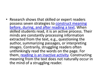 • Research shows that skilled or expert readers
possess seven strategies to construct meaning
before, during, and after reading a text. When
skilled students read, it is an active process. Their
minds are constantly processing information
extracted from the text, e.g., questioning the
author, summarizing passages, or interpreting
images. Contrarily, struggling readers often
unthinkingly read the words on the page. For
them, reading is an inactive activity. Constructing
meaning from the text does not naturally occur in
the mind of a struggling reader.
 