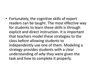 • Fortunately, the cognitive skills of expert
readers can be taught. The most effective way
for students to learn these skills is through
explicit and direct instruction. It is important
that teachers model these strategies to the
class before allowing students to
independently use one of them. Modeling a
strategy provides students with a clear
understanding of why they were given the
task and how to complete it properly.
 