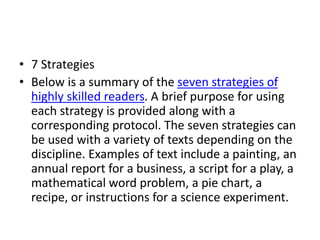 • 7 Strategies
• Below is a summary of the seven strategies of
highly skilled readers. A brief purpose for using
each strategy is provided along with a
corresponding protocol. The seven strategies can
be used with a variety of texts depending on the
discipline. Examples of text include a painting, an
annual report for a business, a script for a play, a
mathematical word problem, a pie chart, a
recipe, or instructions for a science experiment.
 
