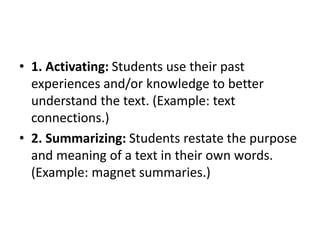 • 1. Activating: Students use their past
experiences and/or knowledge to better
understand the text. (Example: text
connections.)
• 2. Summarizing: Students restate the purpose
and meaning of a text in their own words.
(Example: magnet summaries.)
 