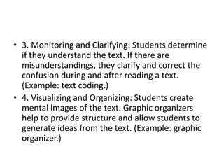 • 3. Monitoring and Clarifying: Students determine
if they understand the text. If there are
misunderstandings, they clarify and correct the
confusion during and after reading a text.
(Example: text coding.)
• 4. Visualizing and Organizing: Students create
mental images of the text. Graphic organizers
help to provide structure and allow students to
generate ideas from the text. (Example: graphic
organizer.)
 