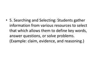 • 5. Searching and Selecting: Students gather
information from various resources to select
that which allows them to define key words,
answer questions, or solve problems.
(Example: claim, evidence, and reasoning.)
 