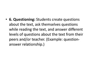 • 6. Questioning: Students create questions
about the text, ask themselves questions
while reading the text, and answer different
levels of questions about the text from their
peers and/or teacher. (Example: question-
answer relationship.)
 