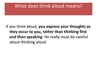 What does think aloud means?
If you think aloud, you express your thoughts as
they occur to you, rather than thinking first
and then speaking. He really must be careful
about thinking aloud.
 