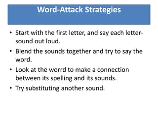Word-Attack Strategies
• Start with the first letter, and say each letter-
sound out loud.
• Blend the sounds together and try to say the
word.
• Look at the worrd to make a connection
between its spelling and its sounds.
• Try substituting another sound.
 