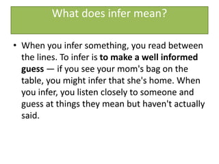 What does infer mean?
• When you infer something, you read between
the lines. To infer is to make a well informed
guess — if you see your mom's bag on the
table, you might infer that she's home. When
you infer, you listen closely to someone and
guess at things they mean but haven't actually
said.
 