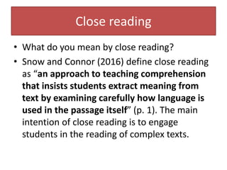 Close reading
• What do you mean by close reading?
• Snow and Connor (2016) define close reading
as “an approach to teaching comprehension
that insists students extract meaning from
text by examining carefully how language is
used in the passage itself” (p. 1). The main
intention of close reading is to engage
students in the reading of complex texts.
 