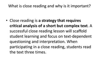 What is close reading and why is it important?
• Close reading is a strategy that requires
critical analysis of a short but complex text. A
successful close reading lesson will scaffold
student learning and focus on text-dependent
questioning and interpretation. When
participating in a close reading, students read
the text three times.
 