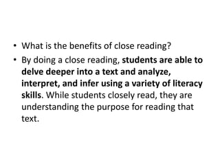 • What is the benefits of close reading?
• By doing a close reading, students are able to
delve deeper into a text and analyze,
interpret, and infer using a variety of literacy
skills. While students closely read, they are
understanding the purpose for reading that
text.
 
