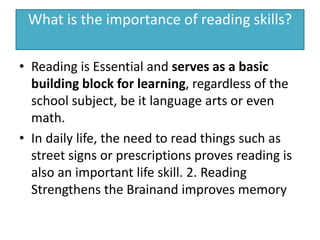 What is the importance of reading skills?
• Reading is Essential and serves as a basic
building block for learning, regardless of the
school subject, be it language arts or even
math.
• In daily life, the need to read things such as
street signs or prescriptions proves reading is
also an important life skill. 2. Reading
Strengthens the Brainand improves memory
 