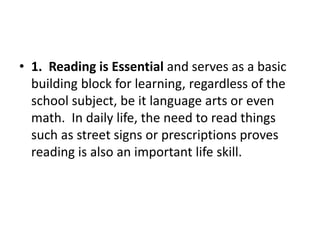 • 1. Reading is Essential and serves as a basic
building block for learning, regardless of the
school subject, be it language arts or even
math. In daily life, the need to read things
such as street signs or prescriptions proves
reading is also an important life skill.
 